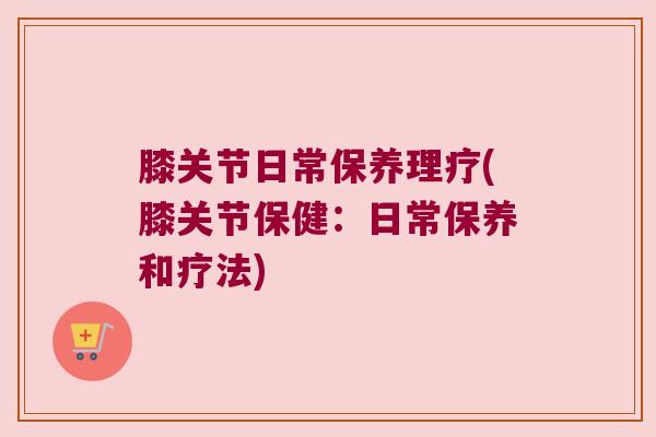 膝关节日常保养理疗(膝关节保健:日常保养和疗法)
