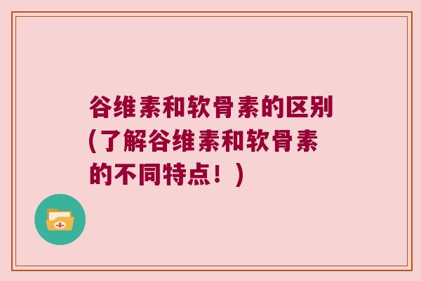 谷维素和软骨素的区别(了解谷维素和软骨素的不同特点!)