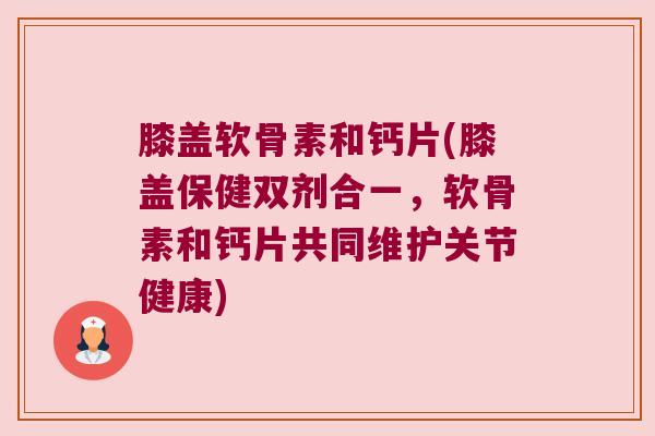 膝盖软骨素和钙片(膝盖保健双剂合一,软骨素和钙片共同维护关节健康)