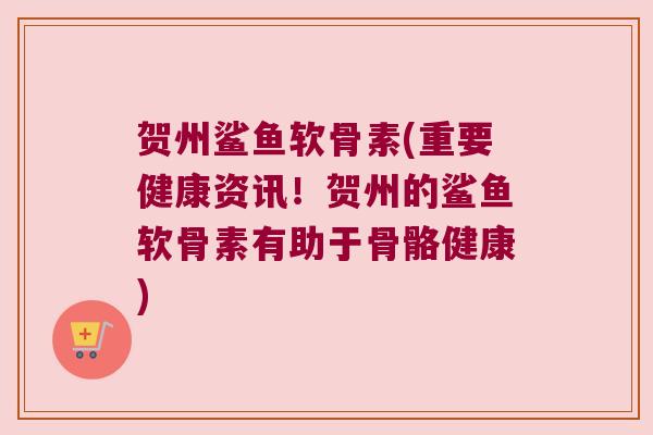 贺州鲨鱼软骨素(重要健康资讯!贺州的鲨鱼软骨素有助于骨骼健康)
