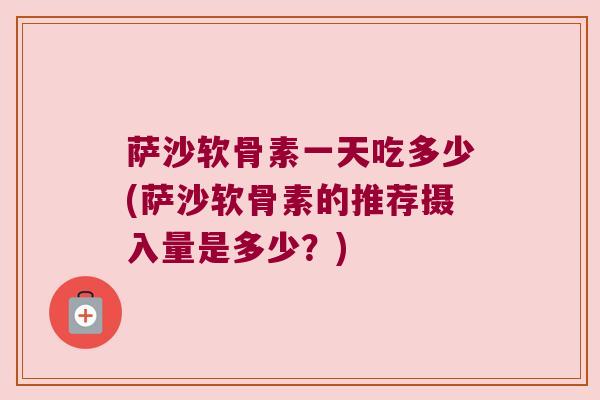 萨沙软骨素一天吃多少(萨沙软骨素的推荐摄入量是多少?) 萨沙软骨素一天吃多少(萨沙软骨素的推荐摄入量是多少?)