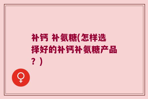 补钙 补氨糖(怎样选择好的补钙补氨糖产品?)