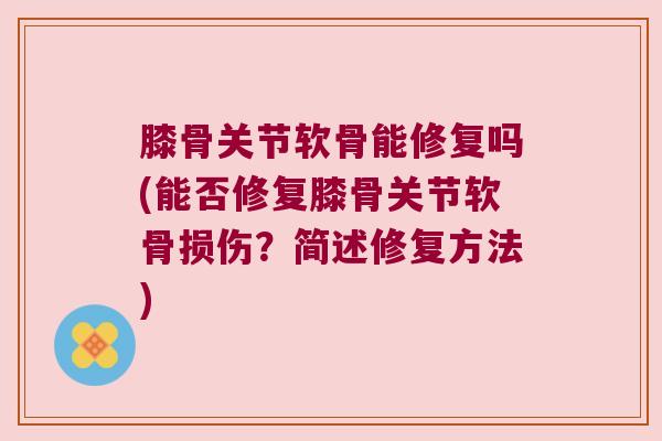 膝骨关节软骨能修复吗(能否修复膝骨关节软骨损伤?简述修复方法)