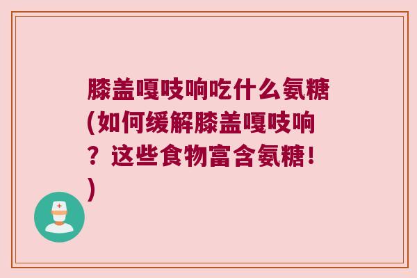 膝盖嘎吱响吃什么氨糖(如何缓解膝盖嘎吱响?这些食物富含氨糖!)