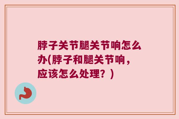 脖子关节腿关节响怎么办(脖子和腿关节响,应该怎么处理?)