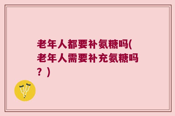 老年人都要补氨糖吗(老年人需要补充氨糖吗?)