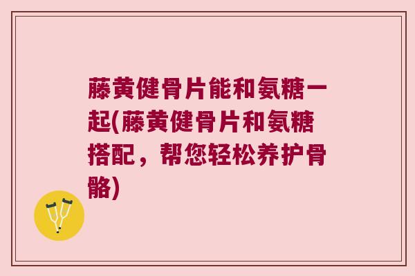 藤黄健骨片能和氨糖一起(藤黄健骨片和氨糖搭配，帮您轻松养护骨骼)