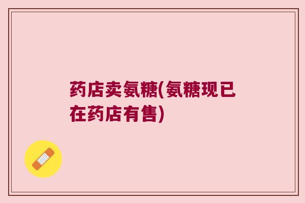 药店卖氨糖(氨糖现已在药店有售)