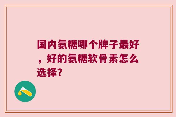 国内氨糖哪个牌子最好,好的氨糖软骨素怎么选择?
