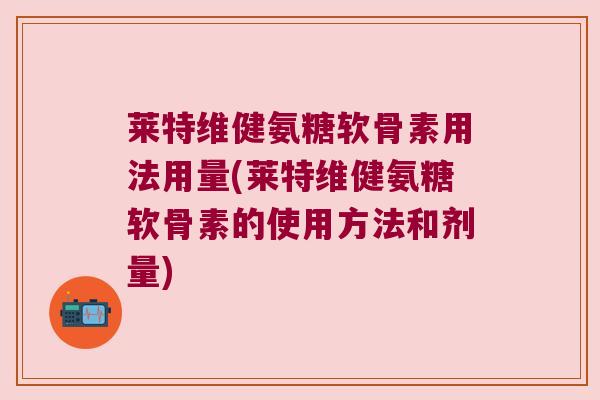 莱特维健氨糖软骨素用法用量(莱特维健氨糖软骨素的使用方法和剂量)