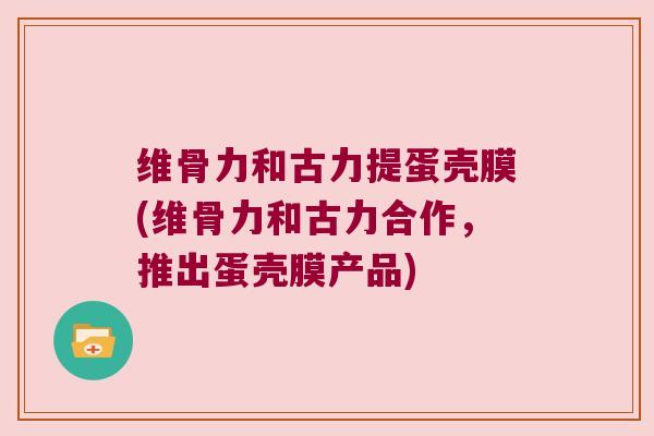 维骨力和古力提蛋壳膜(维骨力和古力合作,推出蛋壳膜产品)