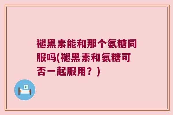 褪黑素能和那个氨糖同服吗(褪黑素和氨糖可否一起服用?)