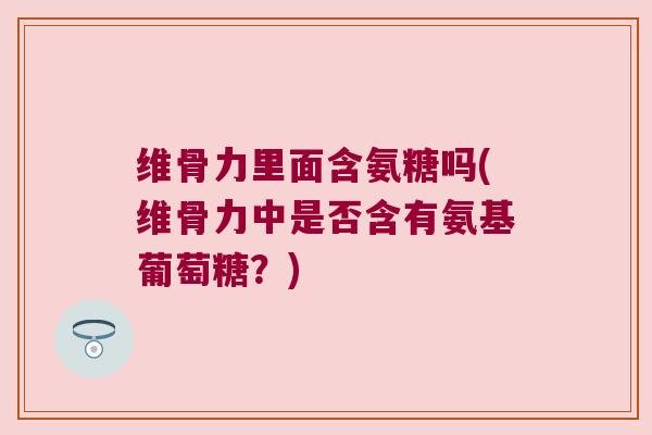 维骨力里面含氨糖吗(维骨力中是否含有氨基葡萄糖?)