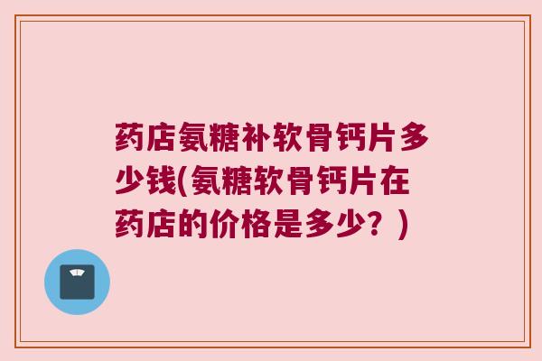 药店氨糖补软骨钙片多少钱(氨糖软骨钙片在药店的价格是多少?)