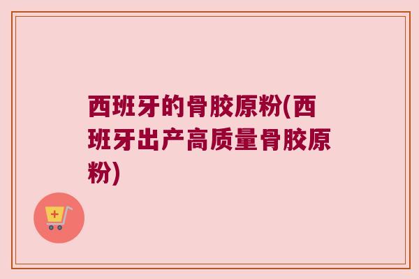 西班牙的骨胶原粉(西班牙出产高质量骨胶原粉)