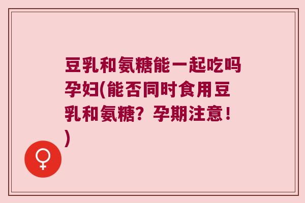 豆乳和氨糖能一起吃吗孕妇(能否同时食用豆乳和氨糖?孕期注意!)
