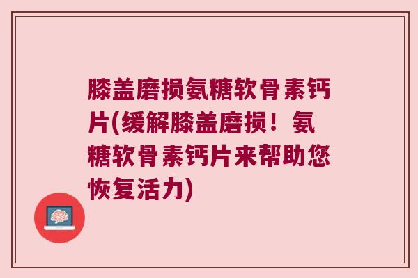 膝盖磨损氨糖软骨素钙片(缓解膝盖磨损！氨糖软骨素钙片来帮助您恢复活力)