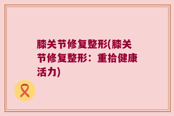 膝关节修复整形(膝关节修复整形:重拾健康活力) 膝关节修复整形(膝关节修复整形:重拾健康活力)