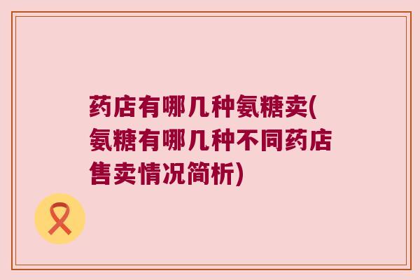 药店有哪几种氨糖卖(氨糖有哪几种不同药店售卖情况简析)