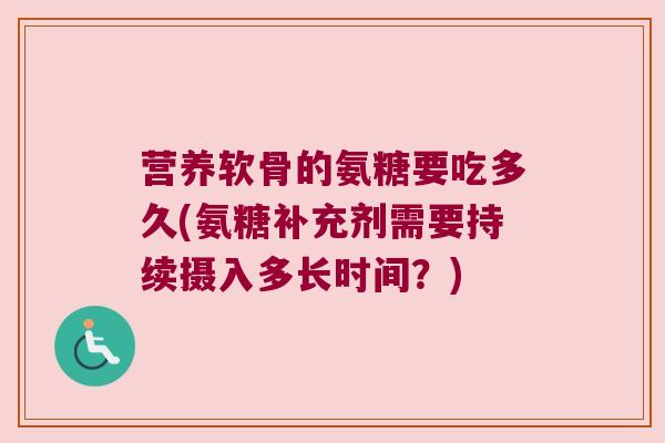 营养软骨的氨糖要吃多久(氨糖补充剂需要持续摄入多长时间?) 营养软骨的氨糖要吃多久(氨糖补充剂需要持续摄入多长时间?)