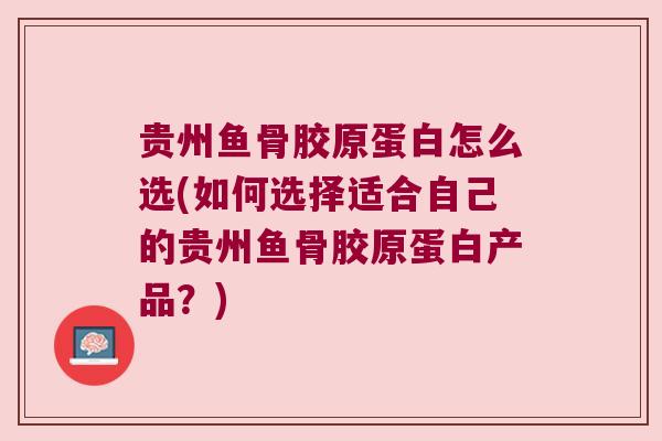 贵州鱼骨胶原蛋白怎么选(如何选择适合自己的贵州鱼骨胶原蛋白产品?)