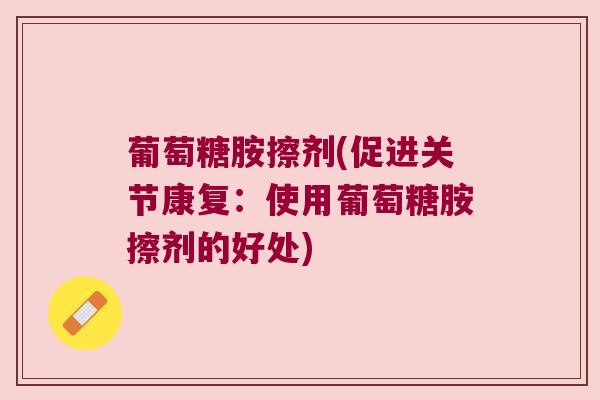 葡萄糖胺擦剂(促进关节康复:使用葡萄糖胺擦剂的好处)