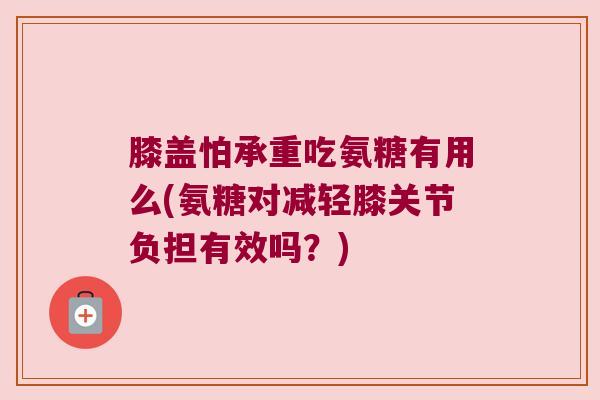 膝盖怕承重吃氨糖有用么(氨糖对减轻膝关节负担有效吗?)