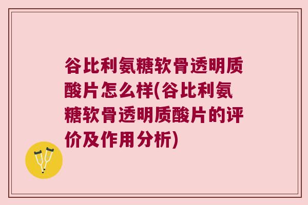 谷比利氨糖软骨透明质酸片怎么样(谷比利氨糖软骨透明质酸片的评价及作用分析)