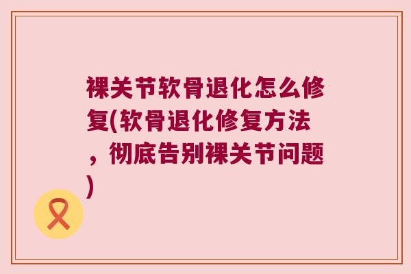 裸关节软骨退化怎么修复(软骨退化修复方法,彻底告别裸关节问题)