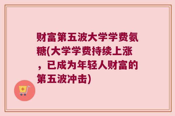 财富第五波大学学费氨糖(大学学费持续上涨,已成为年轻人财富的第五波冲击)