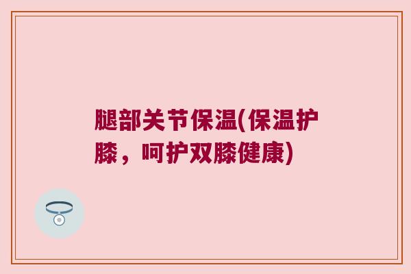 腿部关节保温(保温护膝,呵护双膝健康)