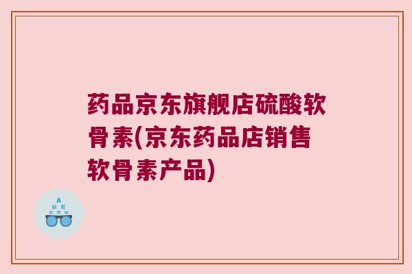 药品京东旗舰店硫酸软骨素(京东药品店销售软骨素产品)