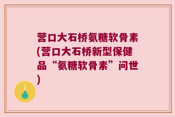 营口大石桥氨糖软骨素(营口大石桥新型保健品“氨糖软骨素”问世)