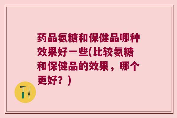药品氨糖和保健品哪种效果好一些(比较氨糖和保健品的效果,哪个更好?)