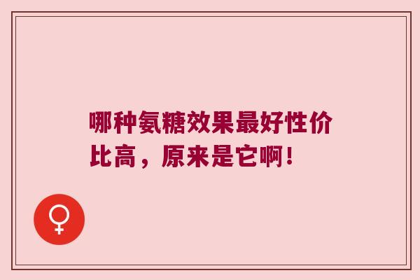 哪种氨糖效果最好性价比高,原来是它啊!