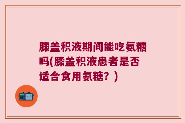膝盖积液期间能吃氨糖吗(膝盖积液患者是否适合食用氨糖?)