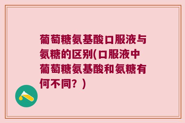 葡萄糖氨基酸口服液与氨糖的区别(口服液中葡萄糖氨基酸和氨糖有何不同?)
