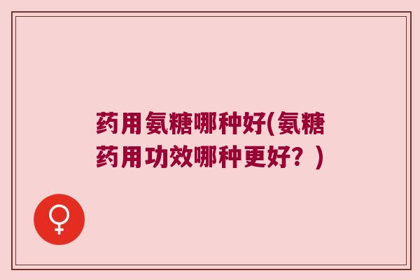 药用氨糖哪种好(氨糖药用功效哪种更好?)