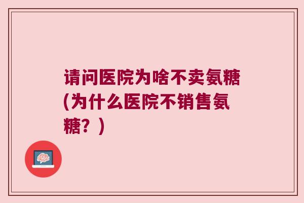 请问医院为啥不卖氨糖(为什么医院不销售氨糖?) 请问医院为啥不卖氨糖(为什么医院不销售氨糖?)