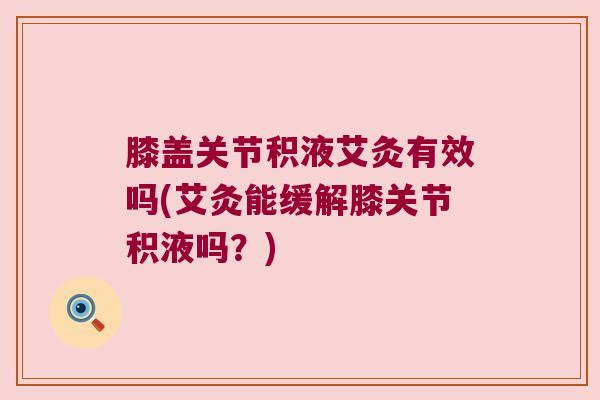 膝盖关节积液艾灸有效吗(艾灸能缓解膝关节积液吗?)