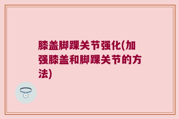 膝盖脚踝关节强化(加强膝盖和脚踝关节的方法)