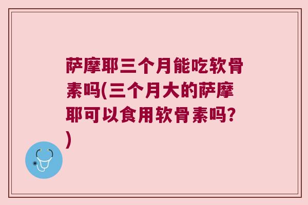 萨摩耶三个月能吃软骨素吗(三个月大的萨摩耶可以食用软骨素吗?)
