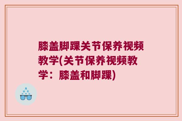 膝盖脚踝关节保养视频教学(关节保养视频教学:膝盖和脚踝)