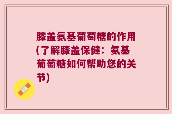 膝盖氨基葡萄糖的作用(了解膝盖保健:氨基葡萄糖如何帮助您的关节)