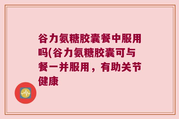 谷力氨糖胶囊餐中服用吗(谷力氨糖胶囊可与餐一并服用,有助关节健康