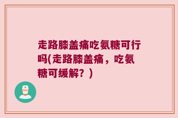 走路膝盖痛吃氨糖可行吗(走路膝盖痛,吃氨糖可缓解?) 走路膝盖痛吃氨糖可行吗(走路膝盖痛,吃氨糖可缓解?)