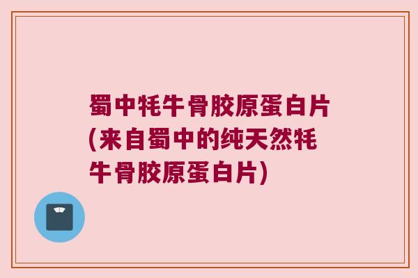 蜀中牦牛骨胶原蛋白片(来自蜀中的纯天然牦牛骨胶原蛋白片)