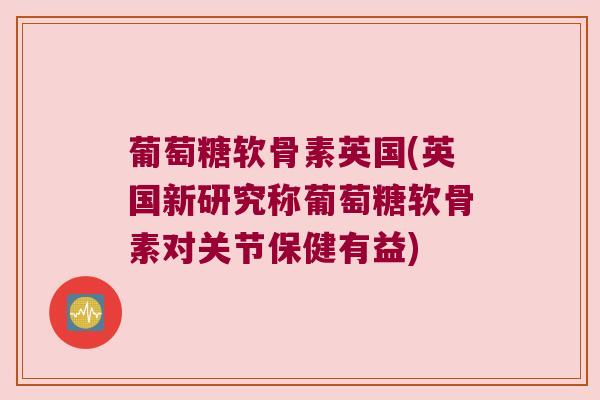 葡萄糖软骨素英国(英国新研究称葡萄糖软骨素对关节保健有益)