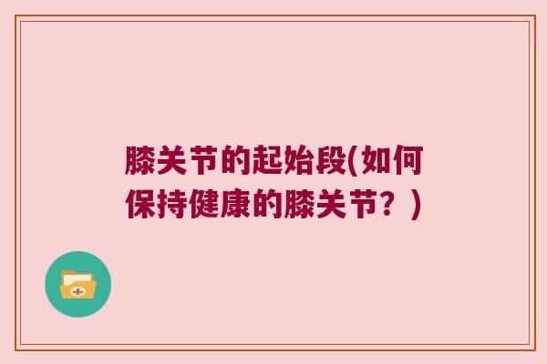 膝关节的起始段(如何保持健康的膝关节?)