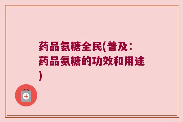 药品氨糖全民(普及:药品氨糖的功效和用途)